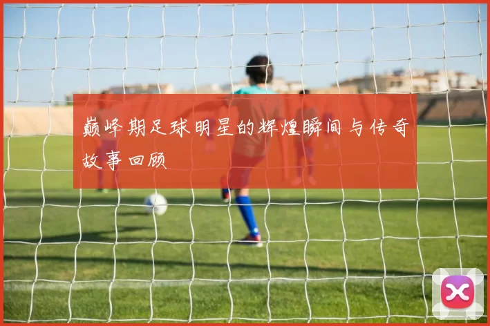 巅峰期足球明星的辉煌瞬间与传奇故事回顾