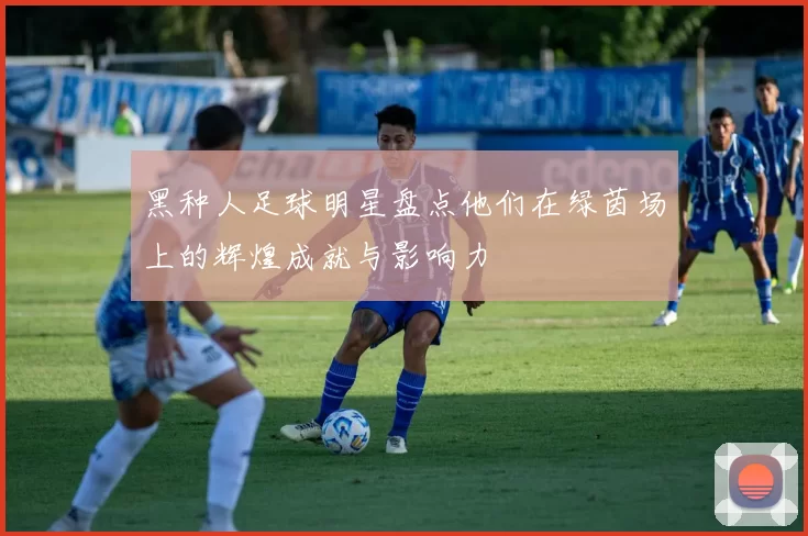 黑种人足球明星盘点他们在绿茵场上的辉煌成就与影响力