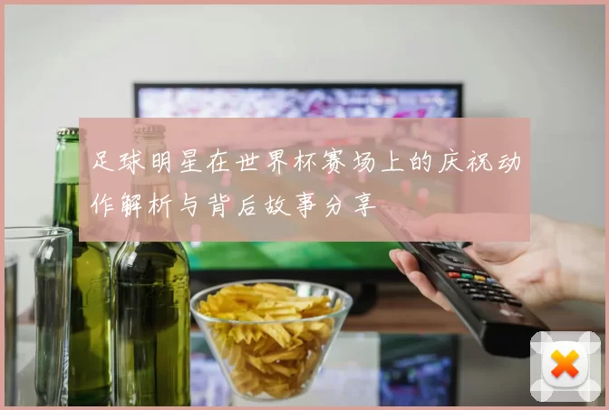 足球明星在世界杯赛场上的庆祝动作解析与背后故事分享