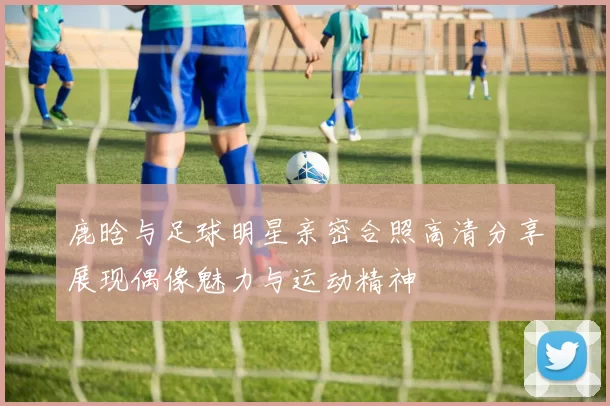 鹿晗与足球明星亲密合照高清分享展现偶像魅力与运动精神