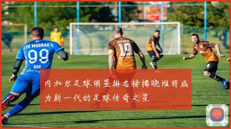 内加尔足球明星排名榜揭晓谁将成为新一代的足球传奇之星