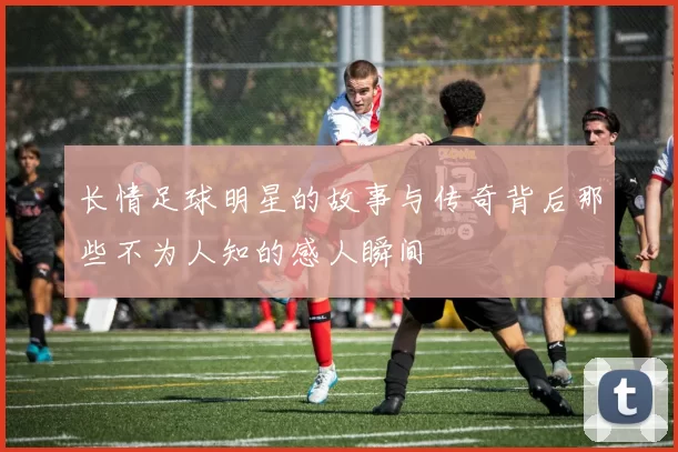 长情足球明星的故事与传奇背后那些不为人知的感人瞬间