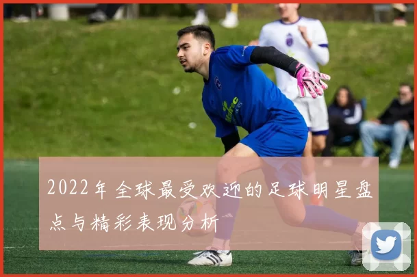 2022年全球最受欢迎的足球明星盘点与精彩表现分析