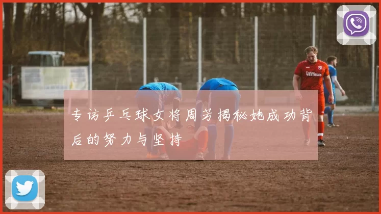 专访乒乓球女将周芳揭秘她成功背后的努力与坚持
