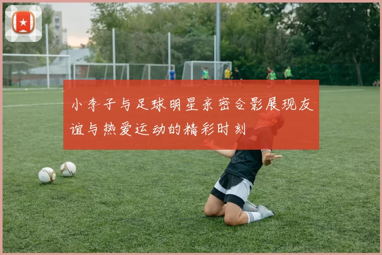 小李子与足球明星亲密合影展现友谊与热爱运动的精彩时刻