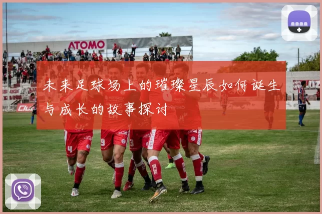 未来足球场上的璀璨星辰如何诞生与成长的故事探讨