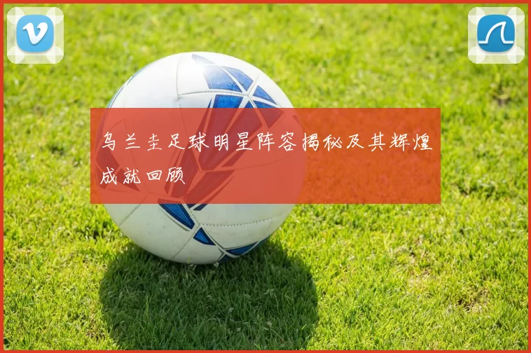 乌兰圭足球明星阵容揭秘及其辉煌成就回顾