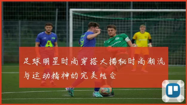 足球明星时尚穿搭大揭秘时尚潮流与运动精神的完美结合