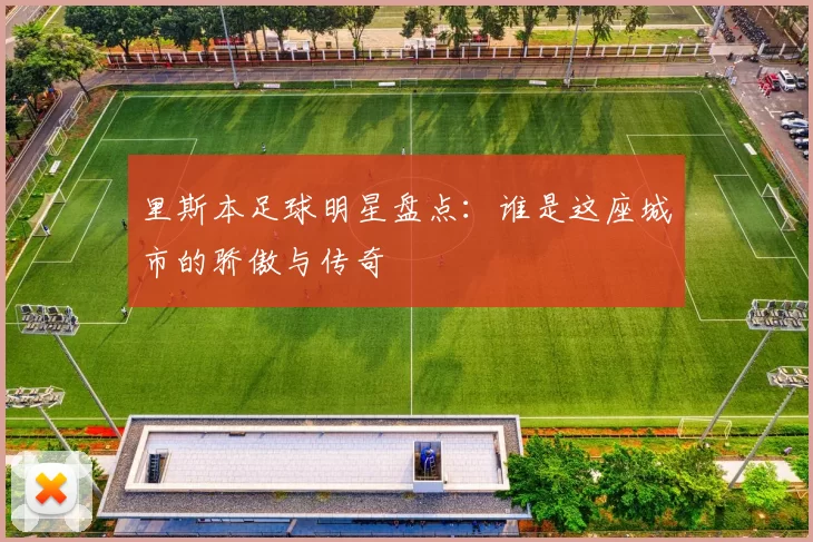 里斯本足球明星盘点：谁是这座城市的骄傲与传奇