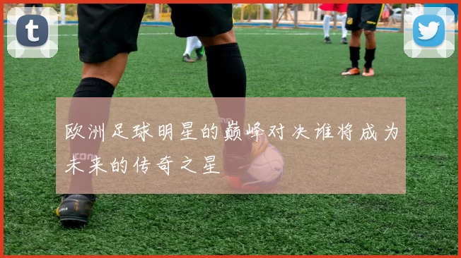 欧洲足球明星的巅峰对决谁将成为未来的传奇之星
