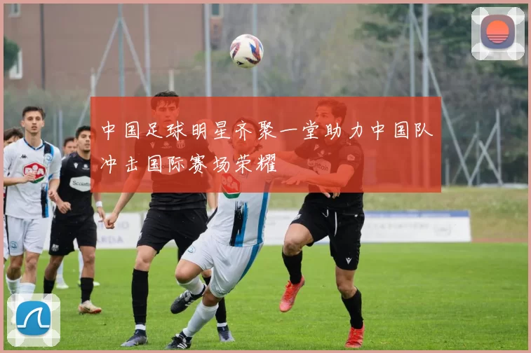 中国足球明星齐聚一堂助力中国队冲击国际赛场荣耀