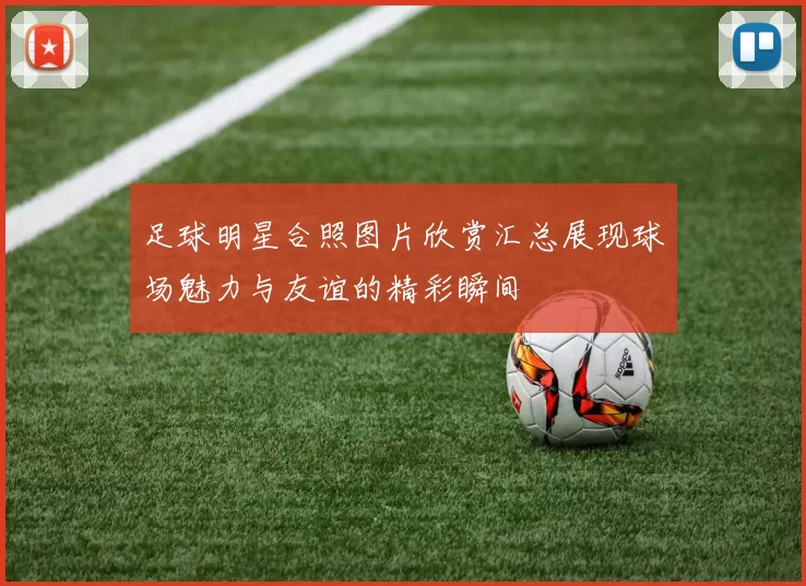 足球明星合照图片欣赏汇总展现球场魅力与友谊的精彩瞬间