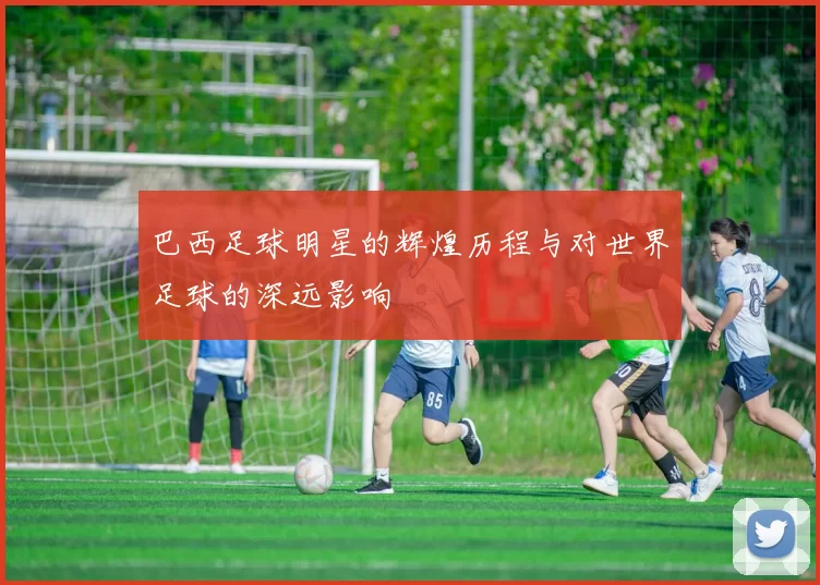 巴西足球明星的辉煌历程与对世界足球的深远影响