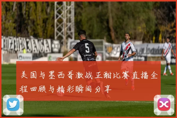 美国与墨西哥激战正酣比赛直播全程回顾与精彩瞬间分享