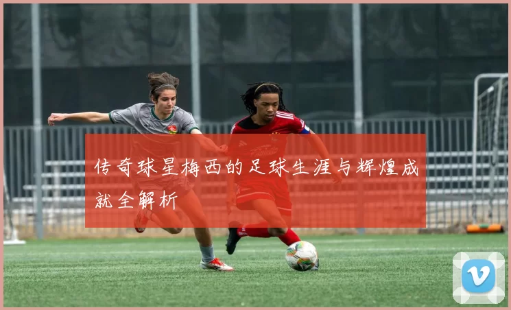 传奇球星梅西的足球生涯与辉煌成就全解析