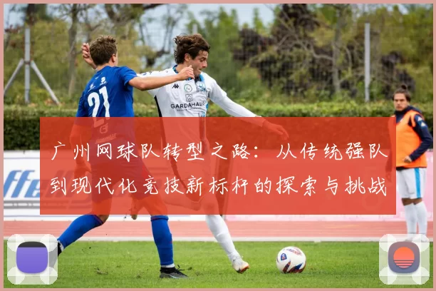 广州网球队转型之路：从传统强队到现代化竞技新标杆的探索与挑战