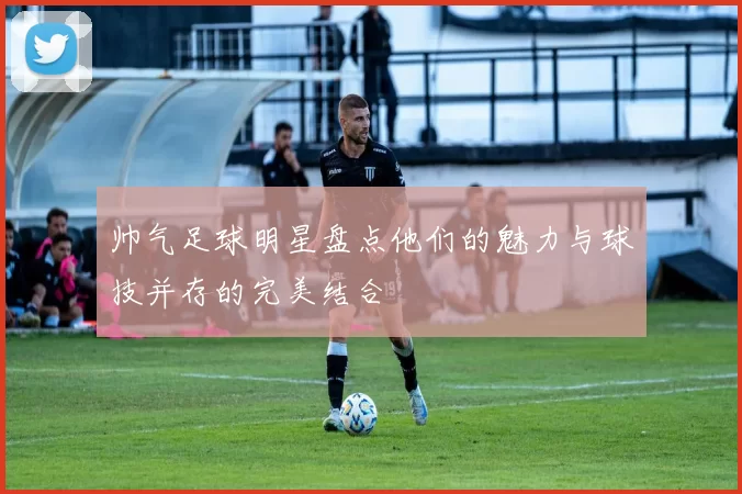 帅气足球明星盘点他们的魅力与球技并存的完美结合