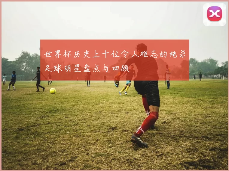 世界杯历史上十位令人难忘的绝杀足球明星盘点与回顾