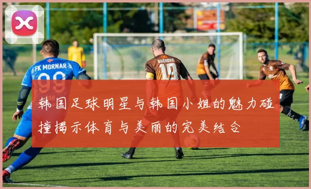 韩国足球明星与韩国小姐的魅力碰撞揭示体育与美丽的完美结合