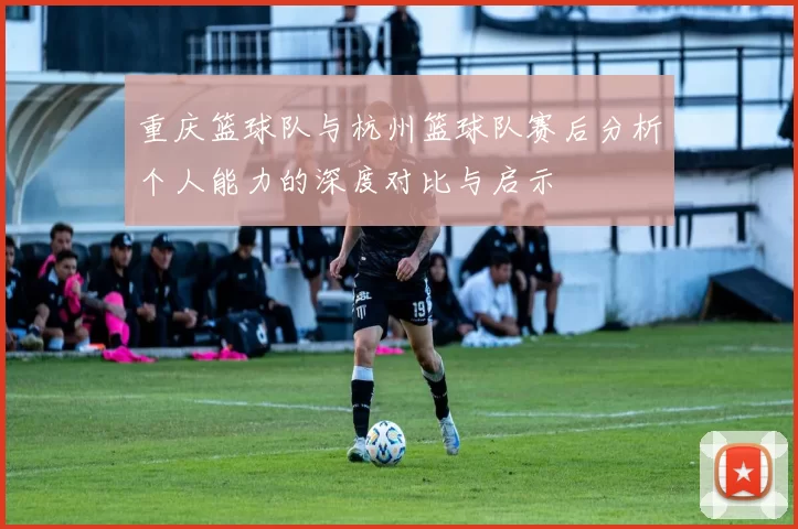 重庆篮球队与杭州篮球队赛后分析个人能力的深度对比与启示