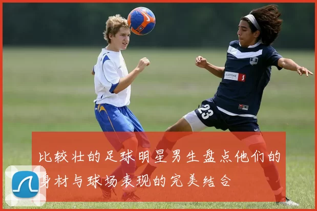 比较壮的足球明星男生盘点他们的身材与球场表现的完美结合