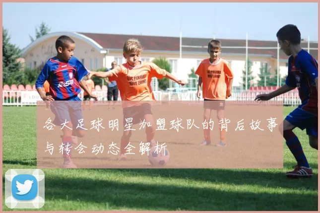 各大足球明星加盟球队的背后故事与转会动态全解析