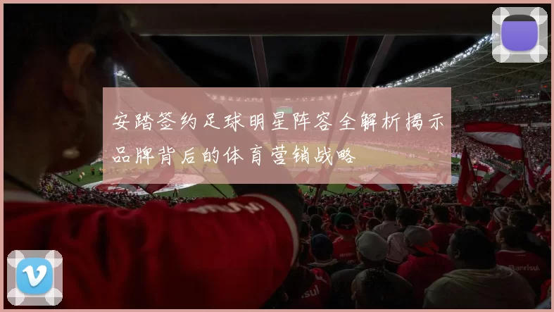 安踏签约足球明星阵容全解析揭示品牌背后的体育营销战略