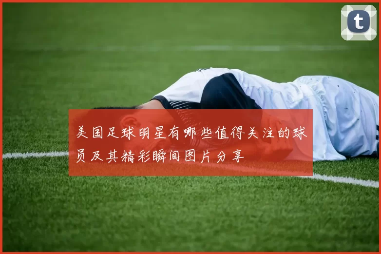 美国足球明星有哪些值得关注的球员及其精彩瞬间图片分享