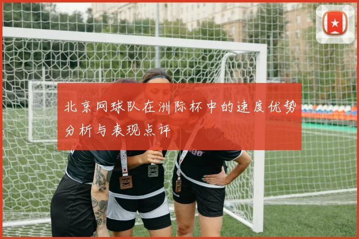 北京网球队在洲际杯中的速度优势分析与表现点评