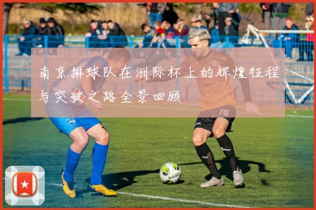 南京排球队在洲际杯上的辉煌征程与突破之路全景回顾