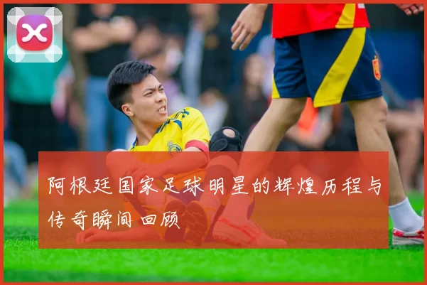 阿根廷国家足球明星的辉煌历程与传奇瞬间回顾