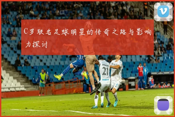 C罗联名足球明星的传奇之路与影响力探讨