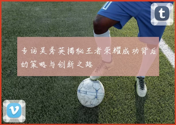 专访吴秀英揭秘王者荣耀成功背后的策略与创新之路