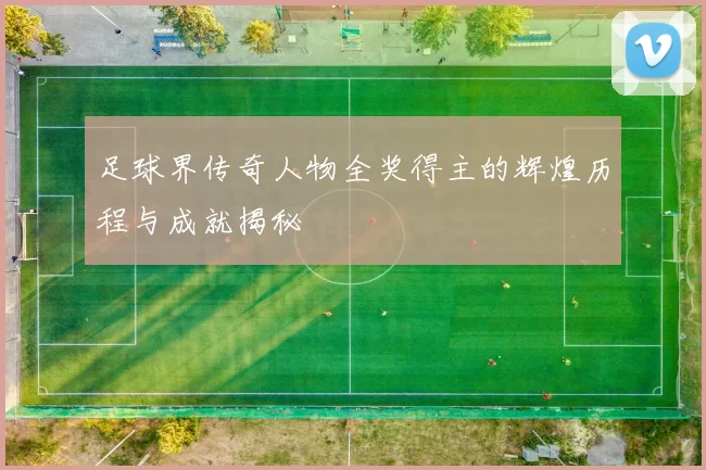 足球界传奇人物全奖得主的辉煌历程与成就揭秘