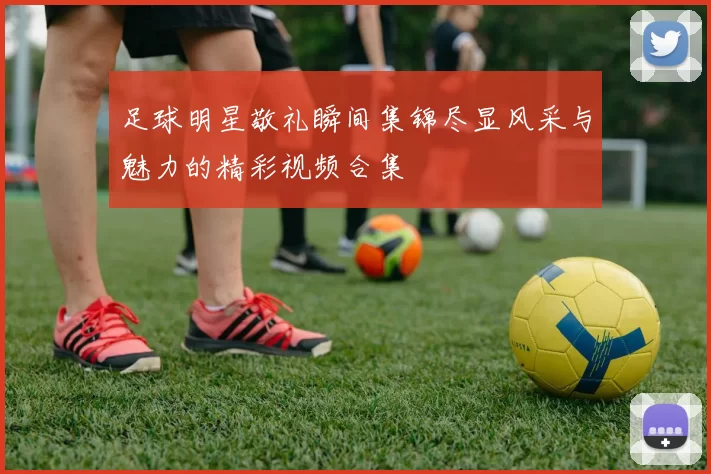 足球明星敬礼瞬间集锦尽显风采与魅力的精彩视频合集