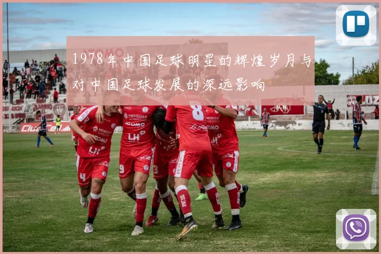 1978年中国足球明星的辉煌岁月与对中国足球发展的深远影响