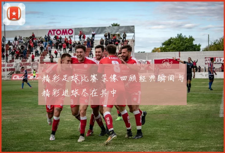精彩足球比赛录像回顾经典瞬间与精彩进球尽在其中