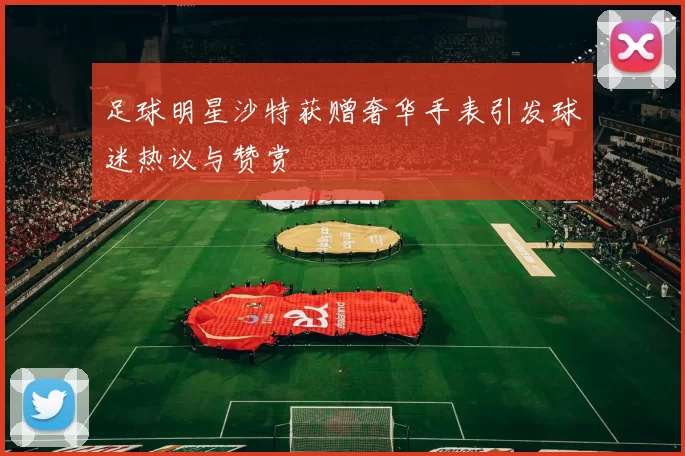 足球明星沙特获赠奢华手表引发球迷热议与赞赏
