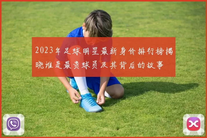 2023年足球明星最新身价排行榜揭晓谁是最贵球员及其背后的故事