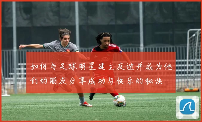 如何与足球明星建立友谊并成为他们的朋友分享成功与快乐的秘诀