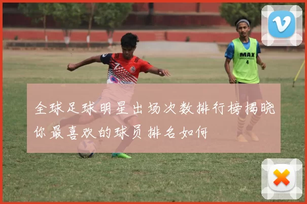 全球足球明星出场次数排行榜揭晓你最喜欢的球员排名如何