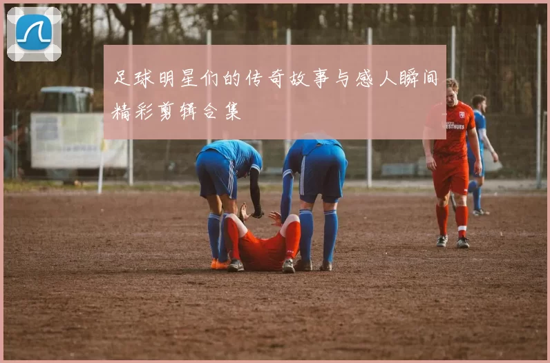 足球明星们的传奇故事与感人瞬间精彩剪辑合集