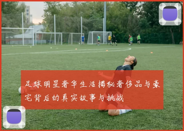足球明星奢华生活揭秘奢侈品与豪宅背后的真实故事与挑战