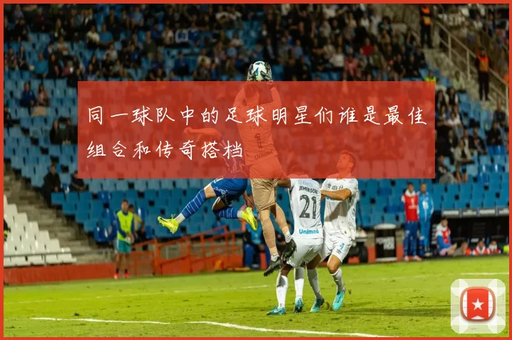 同一球队中的足球明星们谁是最佳组合和传奇搭档
