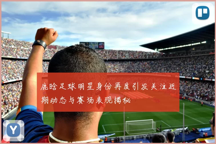鹿晗足球明星身份再度引发关注近期动态与赛场表现揭秘