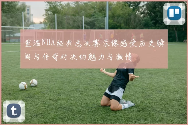 重温NBA经典总决赛录像感受历史瞬间与传奇对决的魅力与激情