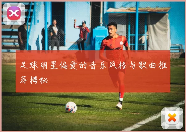 足球明星偏爱的音乐风格与歌曲推荐揭秘