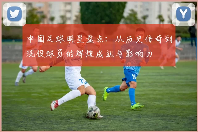 中国足球明星盘点：从历史传奇到现役球员的辉煌成就与影响力