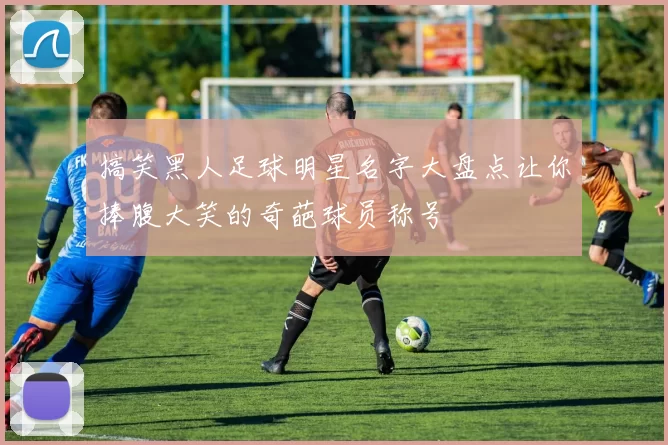 搞笑黑人足球明星名字大盘点让你捧腹大笑的奇葩球员称号