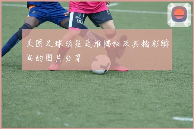 美图足球明星是谁揭秘及其精彩瞬间的图片分享